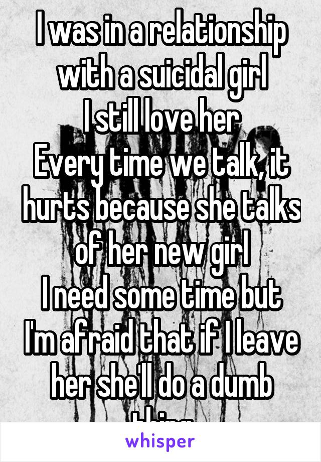 I was in a relationship with a suicidal girl
I still love her
Every time we talk, it hurts because she talks of her new girl
I need some time but I'm afraid that if I leave her she'll do a dumb thing