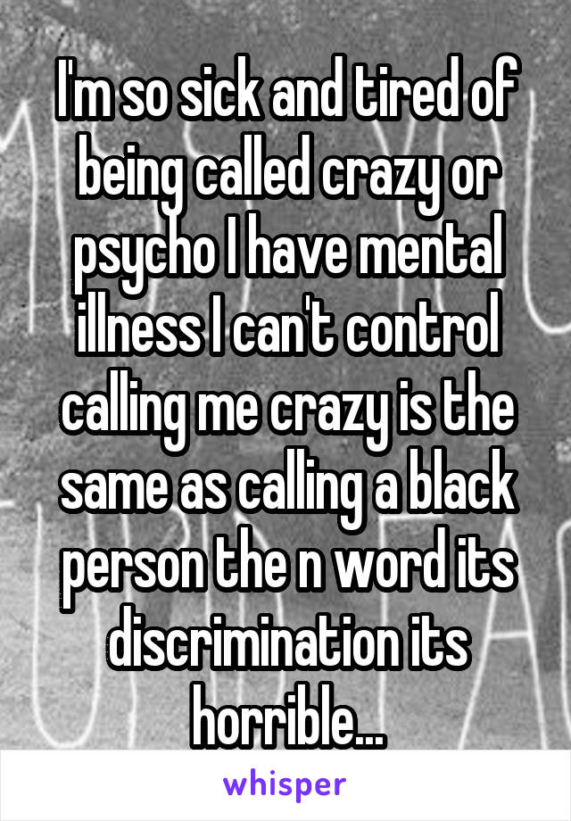I'm so sick and tired of being called crazy or psycho I have mental illness I can't control calling me crazy is the same as calling a black person the n word its discrimination its horrible...