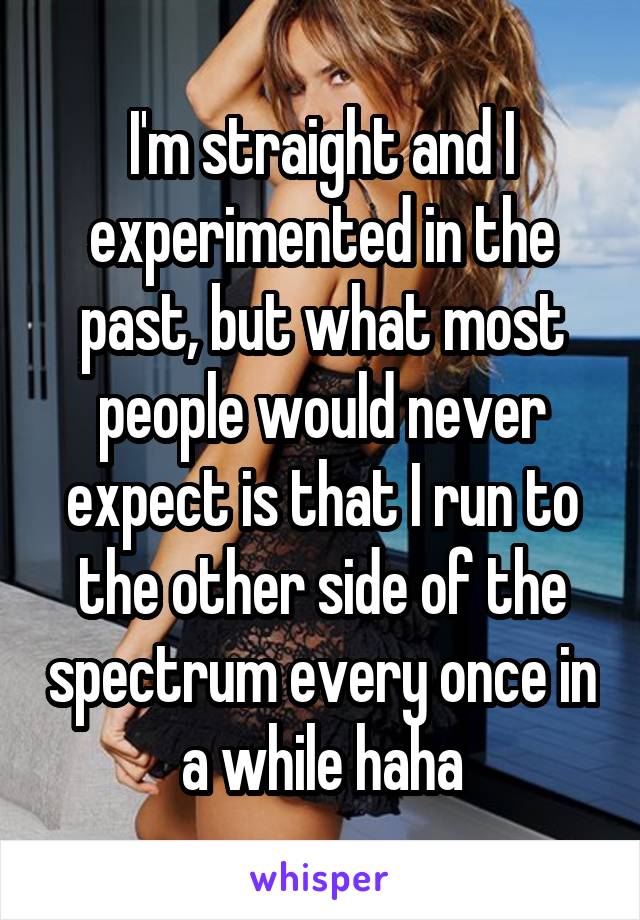 I'm straight and I experimented in the past, but what most people would never expect is that I run to the other side of the spectrum every once in a while haha