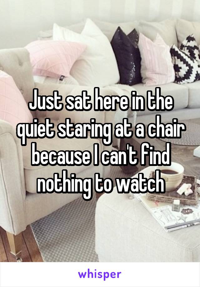 Just sat here in the quiet staring at a chair because I can't find nothing to watch