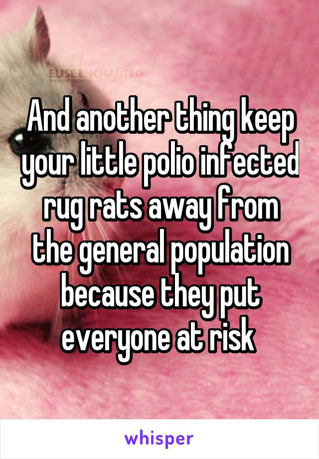 And another thing keep your little polio infected rug rats away from the general population because they put everyone at risk 