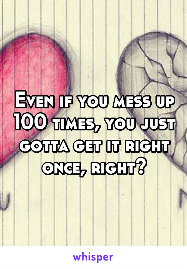 Even if you mess up 100 times, you just gotta get it right once, right?