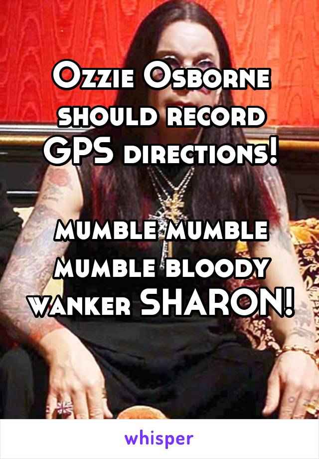 Ozzie Osborne should record GPS directions!

mumble mumble mumble bloody wanker SHARON!

