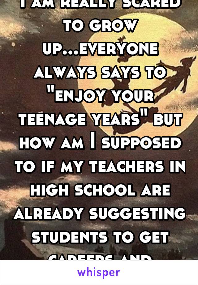 I am really scared to grow up...everyone always says to "enjoy your teenage years" but how am I supposed to if my teachers in high school are already suggesting students to get careers and licsenses 