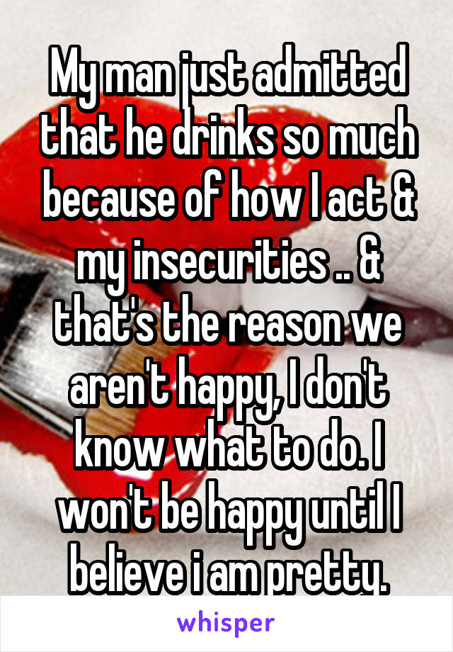 My man just admitted that he drinks so much because of how I act & my insecurities .. & that's the reason we aren't happy, I don't know what to do. I won't be happy until I believe i am pretty.