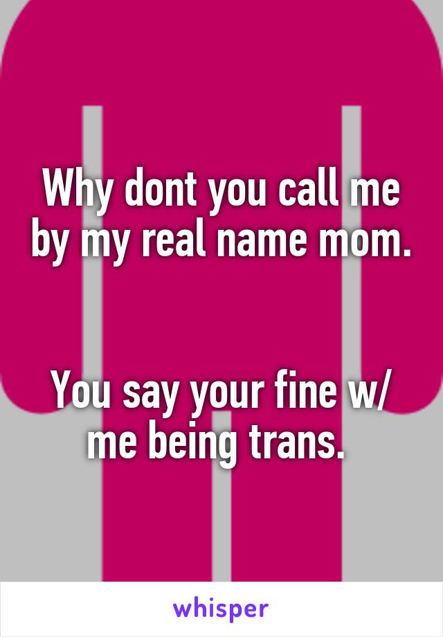 Why dont you call me by my real name mom. 

You say your fine w/ me being trans. 