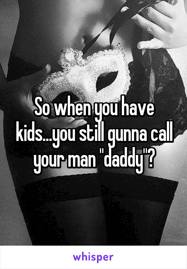 So when you have kids...you still gunna call your man "daddy"?