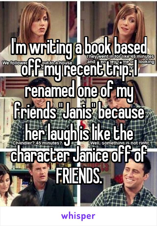 I'm writing a book based off my recent trip. I renamed one of my friends "Janis" because her laugh is like the character Janice off of FRIENDS.