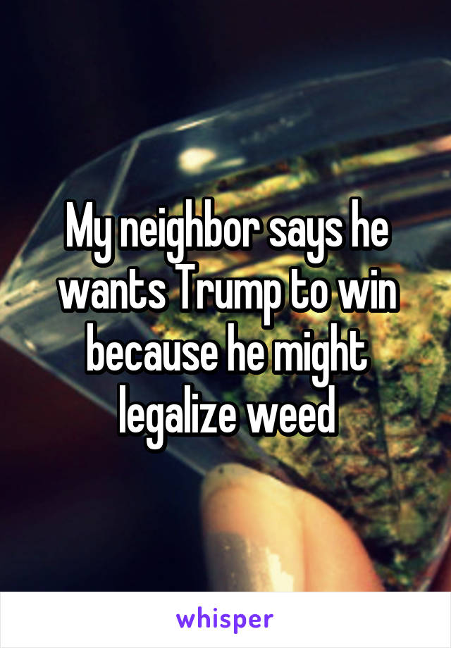 My neighbor says he wants Trump to win because he might legalize weed