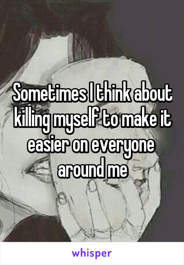 Sometimes I think about killing myself to make it easier on everyone 
around me