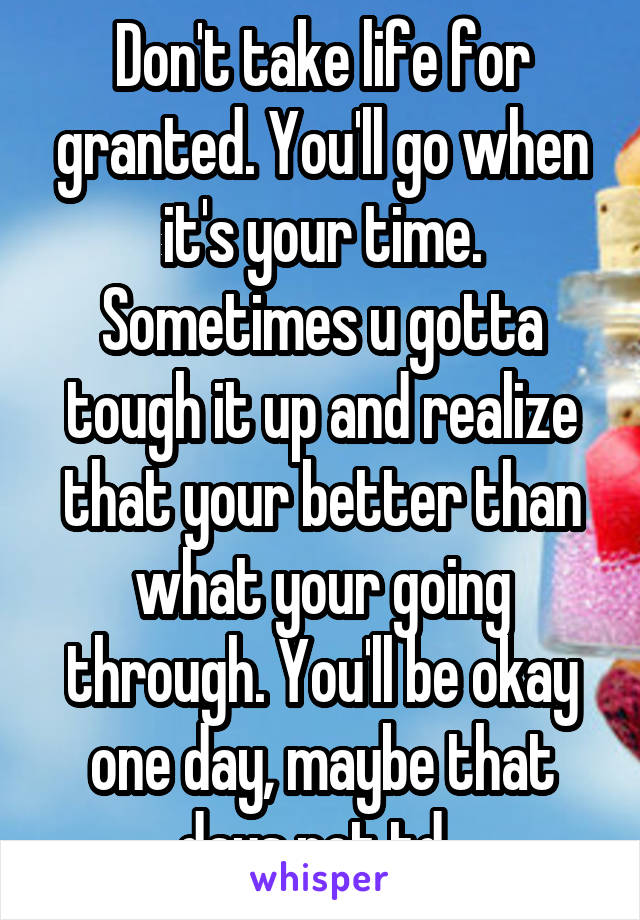 Don't take life for granted. You'll go when it's your time. Sometimes u gotta tough it up and realize that your better than what your going through. You'll be okay one day, maybe that days not td. 