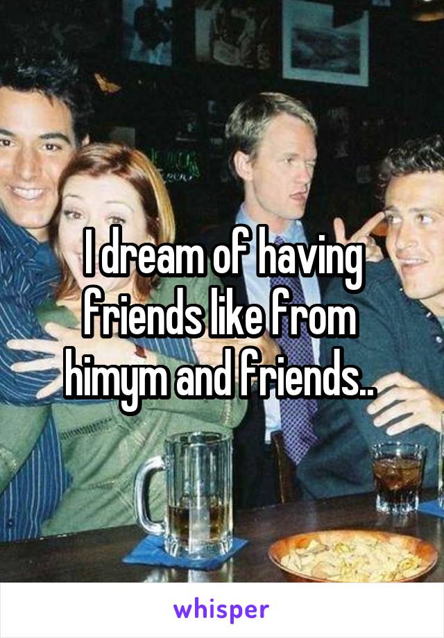 I dream of having friends like from  himym and friends.. 