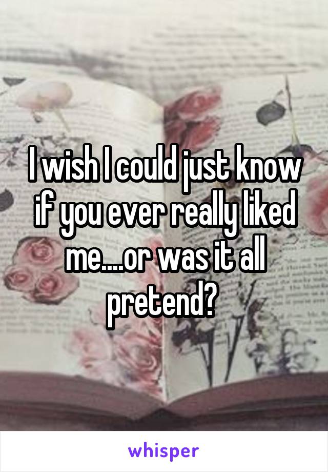 I wish I could just know if you ever really liked me....or was it all pretend? 