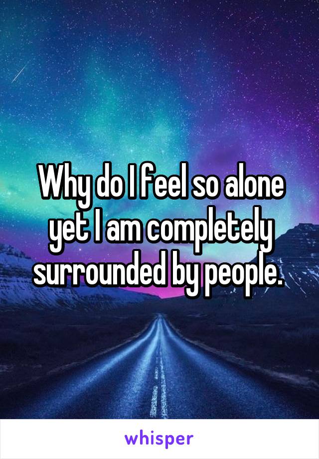 Why do I feel so alone yet I am completely surrounded by people. 