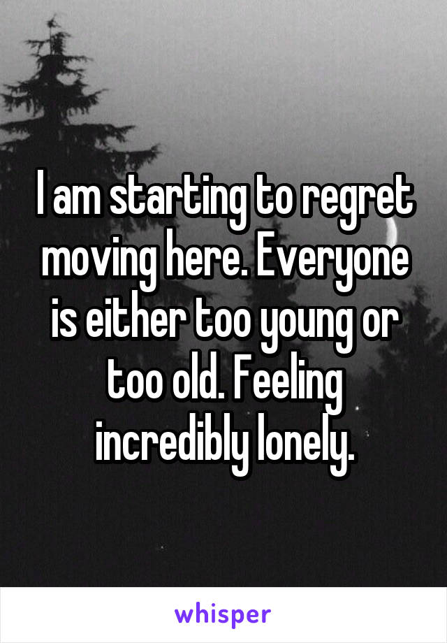 I am starting to regret moving here. Everyone is either too young or too old. Feeling incredibly lonely.