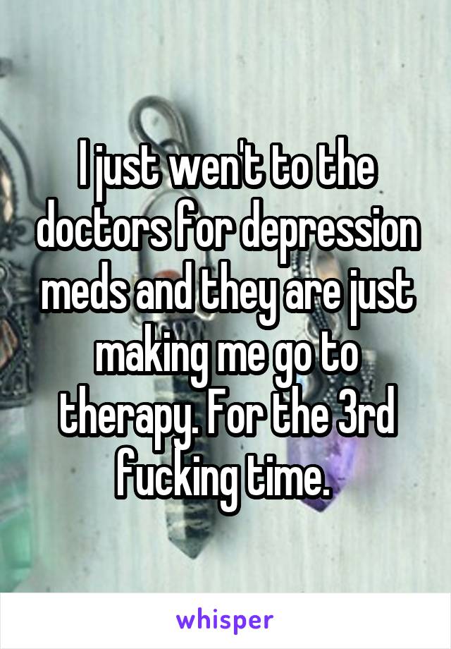 I just wen't to the doctors for depression meds and they are just making me go to therapy. For the 3rd fucking time. 