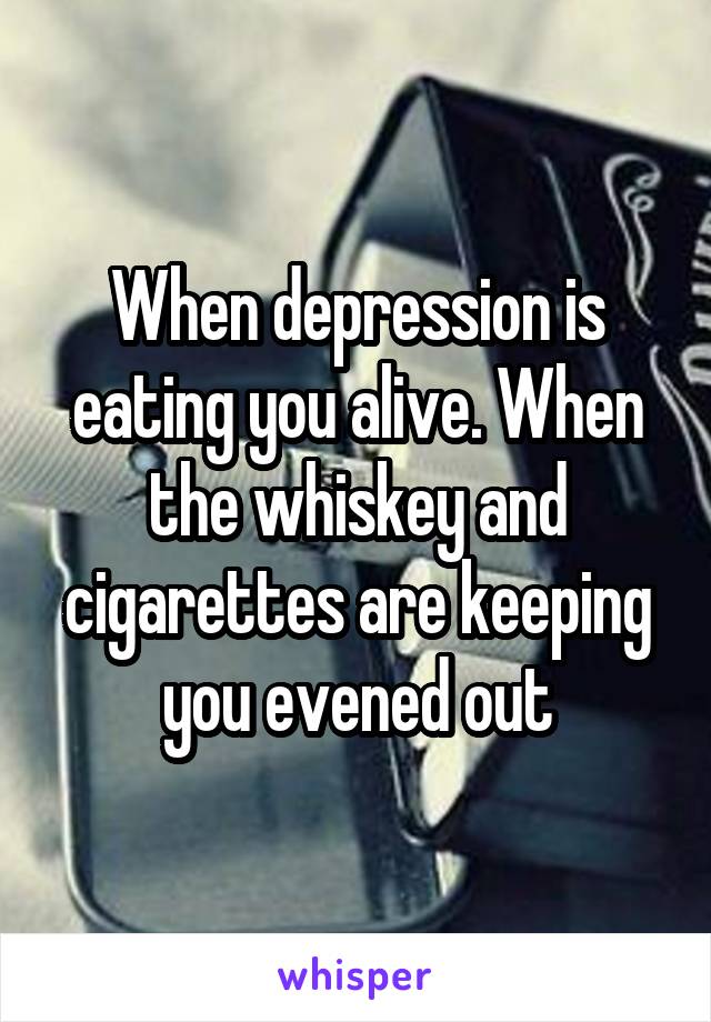 When depression is eating you alive. When the whiskey and cigarettes are keeping you evened out