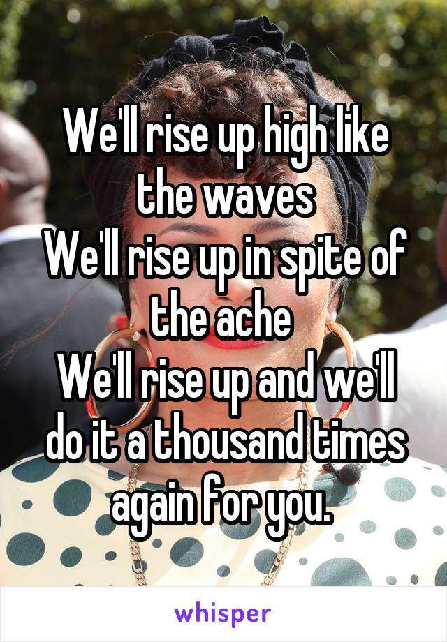 We'll rise up high like the waves
We'll rise up in spite of the ache 
We'll rise up and we'll do it a thousand times again for you. 