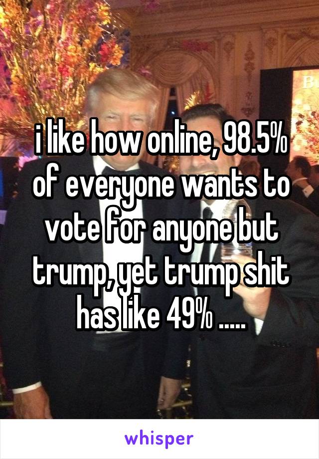 i like how online, 98.5% of everyone wants to vote for anyone but trump, yet trump shit has like 49% .....