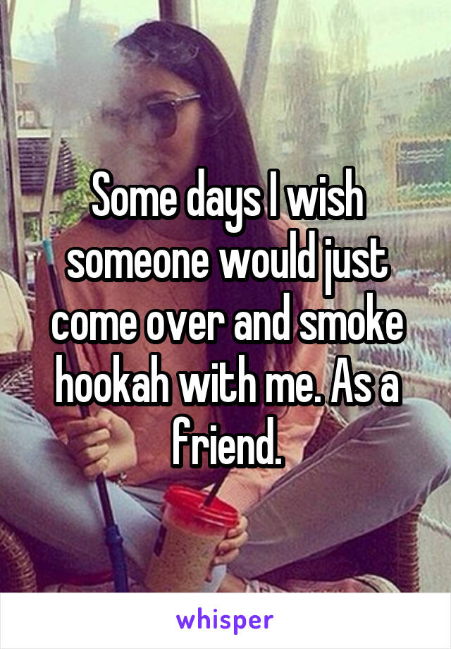 Some days I wish someone would just come over and smoke hookah with me. As a friend.