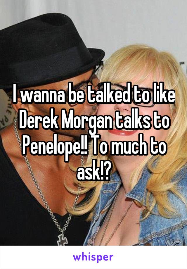 I wanna be talked to like Derek Morgan talks to Penelope!! To much to ask!?