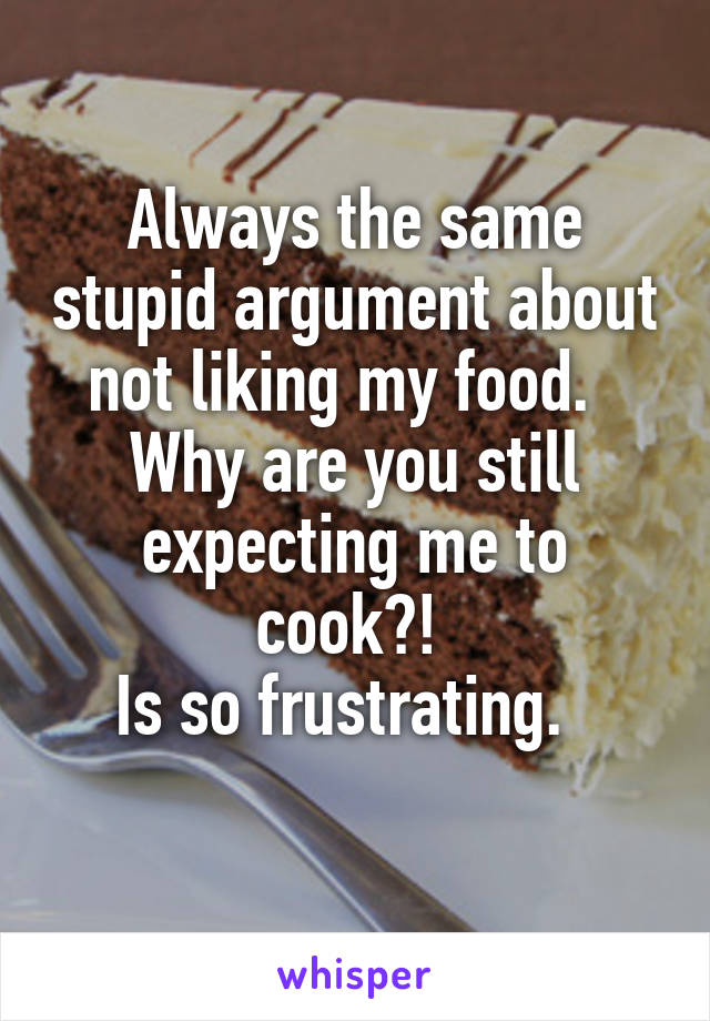 Always the same stupid argument about not liking my food.  
Why are you still expecting me to cook?! 
Is so frustrating.  
