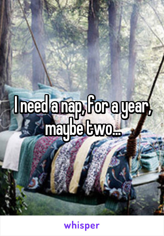 I need a nap, for a year, maybe two...