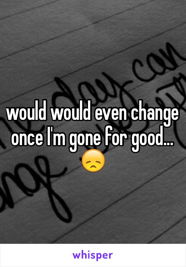 would would even change once I'm gone for good... 😞