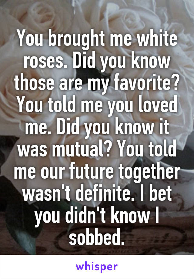 You brought me white roses. Did you know those are my favorite? You told me you loved me. Did you know it was mutual? You told me our future together wasn't definite. I bet you didn't know I sobbed.