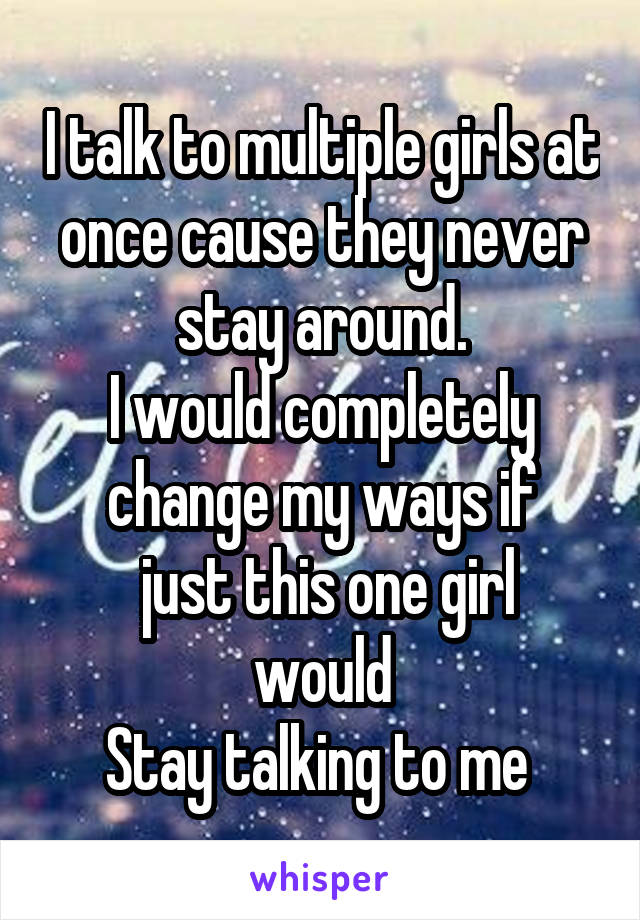 I talk to multiple girls at once cause they never stay around.
I would completely change my ways if
 just this one girl would
Stay talking to me 