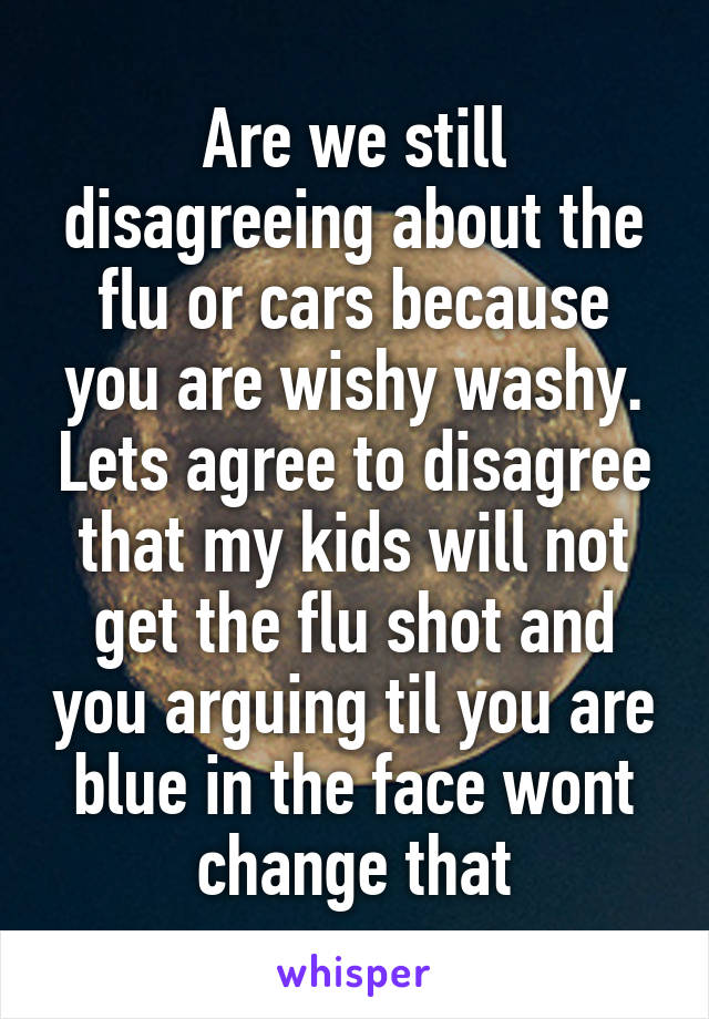 Are we still disagreeing about the flu or cars because you are wishy washy. Lets agree to disagree that my kids will not get the flu shot and you arguing til you are blue in the face wont change that