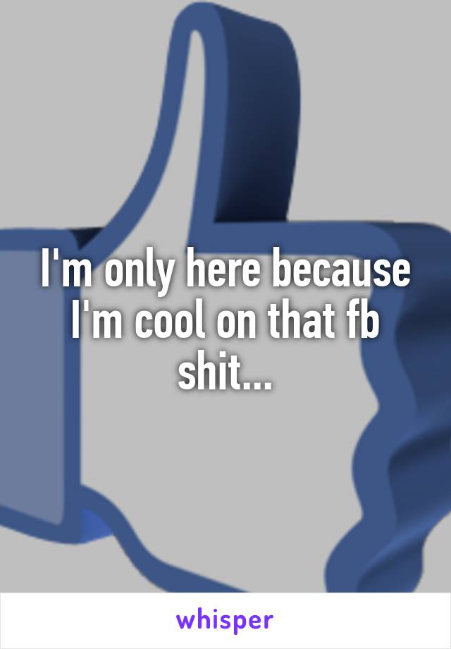 I'm only here because I'm cool on that fb shit...