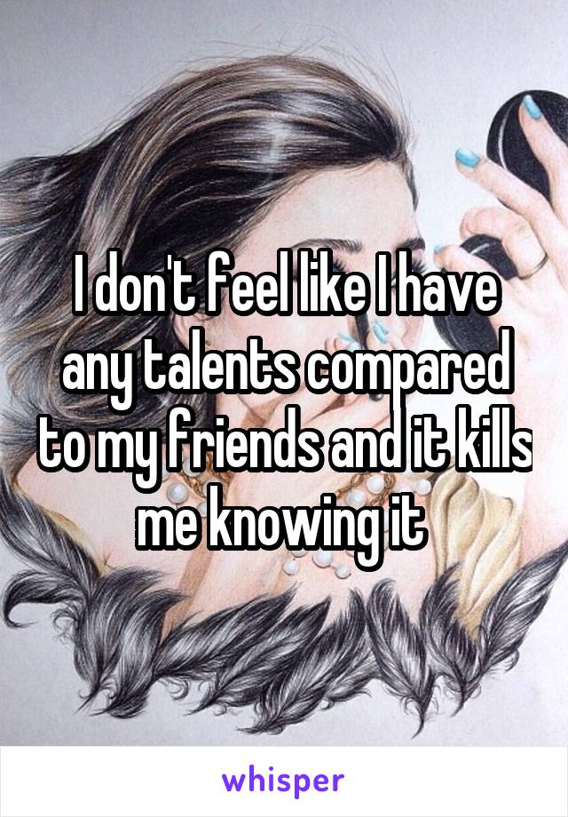 I don't feel like I have any talents compared to my friends and it kills me knowing it 