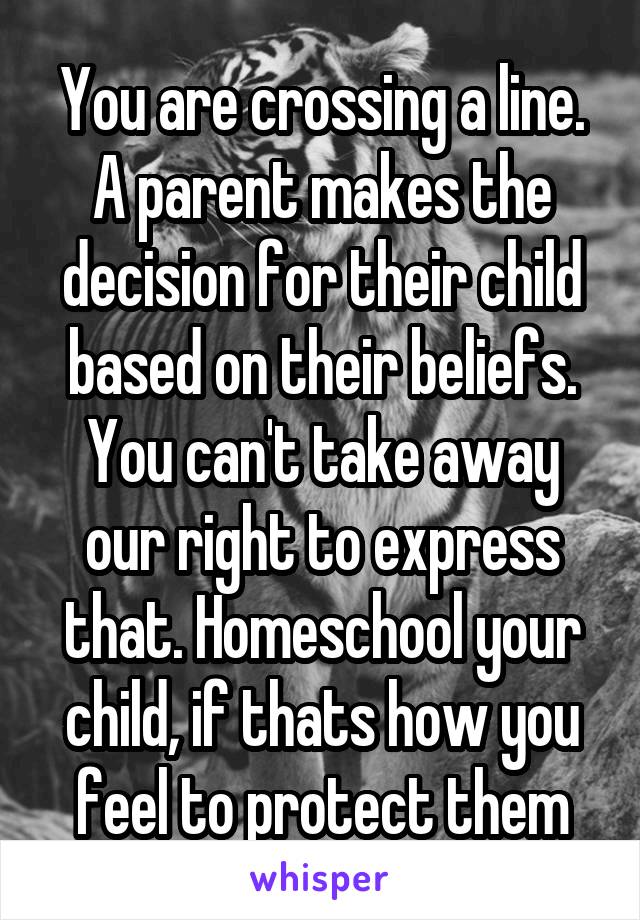 You are crossing a line. A parent makes the decision for their child based on their beliefs. You can't take away our right to express that. Homeschool your child, if thats how you feel to protect them
