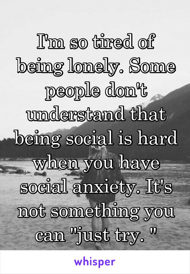 I'm so tired of being lonely. Some people don't understand that being social is hard when you have social anxiety. It's not something you can "just try. "