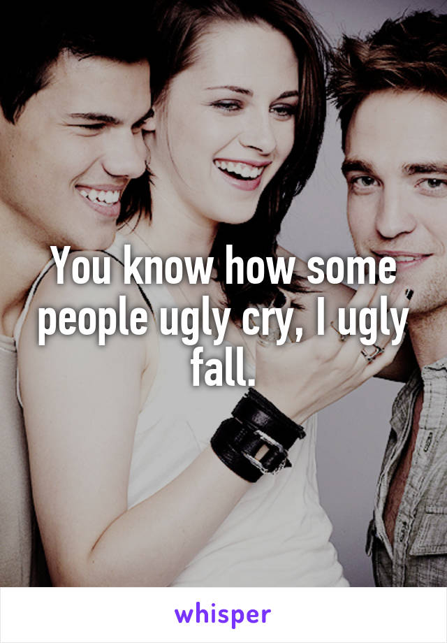 You know how some people ugly cry, I ugly fall.