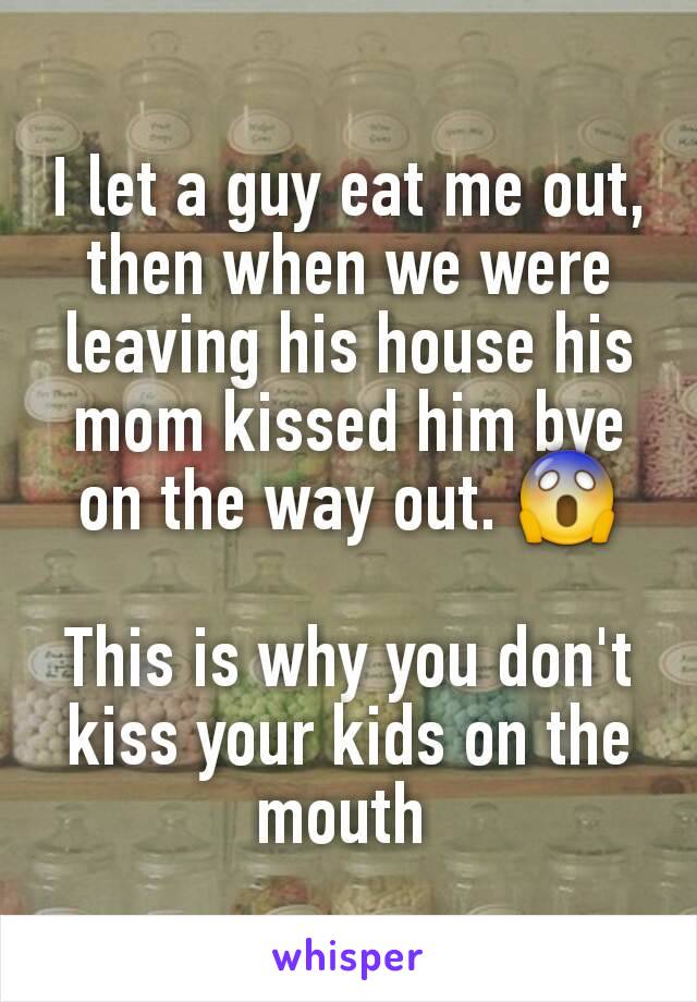 I let a guy eat me out, then when we were leaving his house his mom kissed him bye on the way out. 😱

This is why you don't kiss your kids on the mouth 