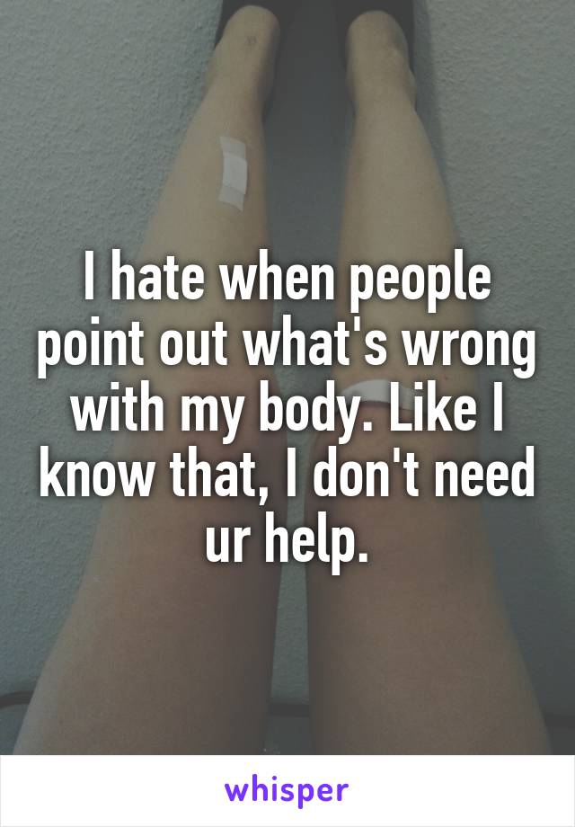 I hate when people point out what's wrong with my body. Like I know that, I don't need ur help.