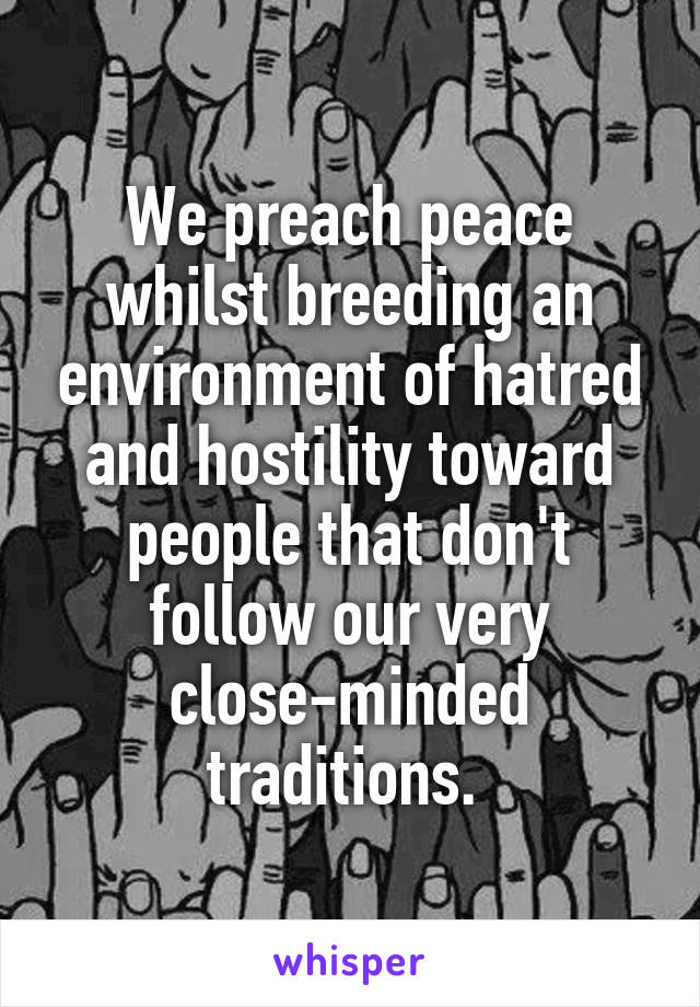 We preach peace whilst breeding an environment of hatred and hostility toward people that don't follow our very close-minded traditions. 