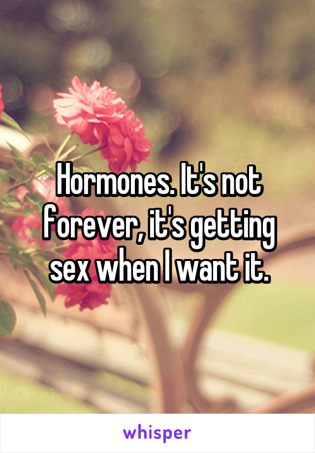 Hormones. It's not forever, it's getting sex when I want it.