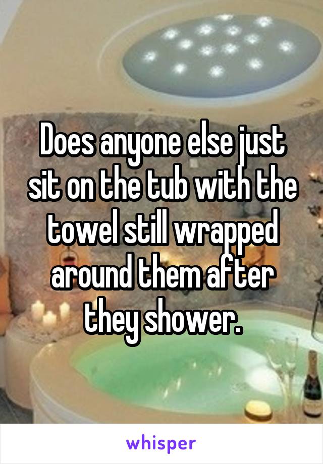 Does anyone else just sit on the tub with the towel still wrapped around them after they shower.