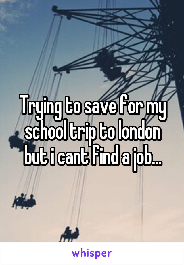 Trying to save for my school trip to london but i cant find a job...
