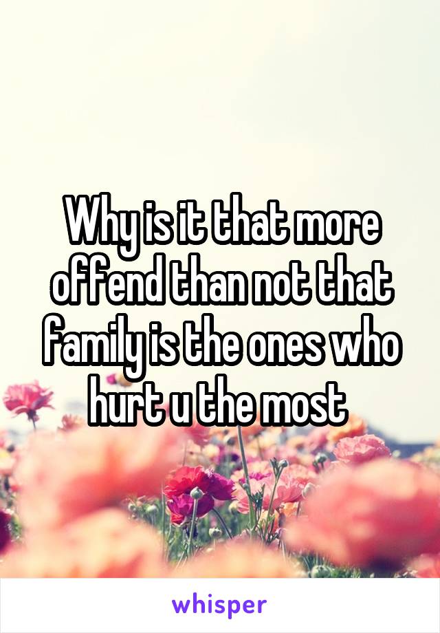 Why is it that more offend than not that family is the ones who hurt u the most 