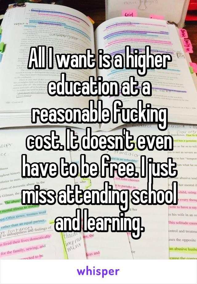 All I want is a higher education at a reasonable fucking cost. It doesn't even have to be free. I just miss attending school and learning.