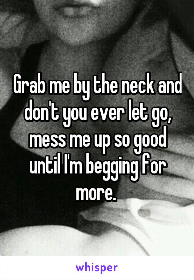 Grab me by the neck and don't you ever let go, mess me up so good until I'm begging for more. 