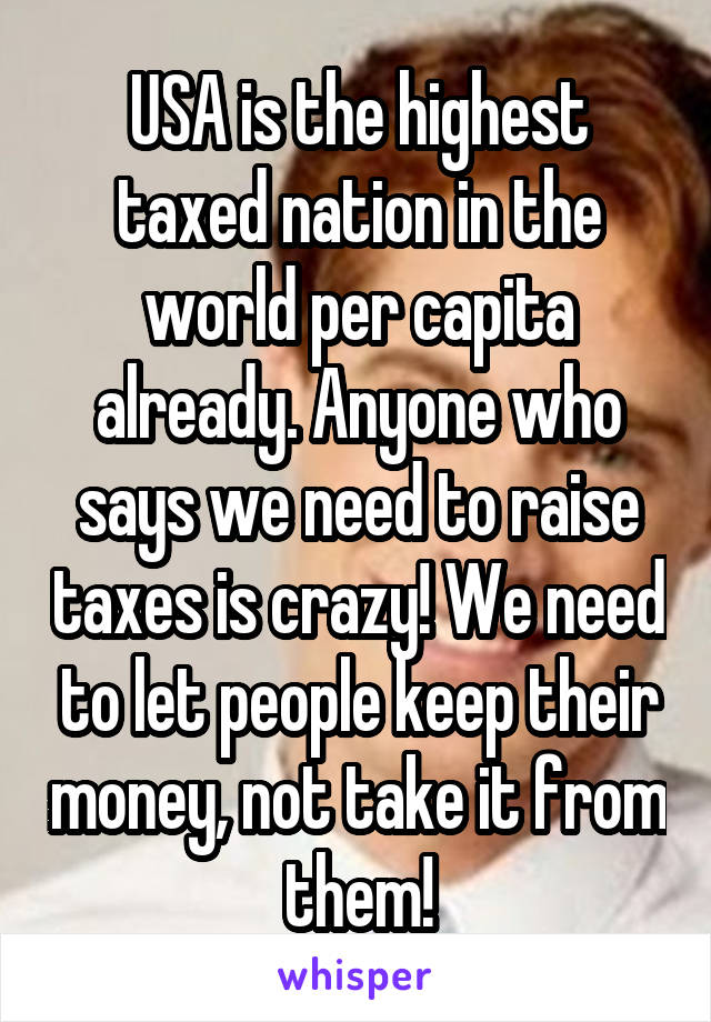 USA is the highest taxed nation in the world per capita already. Anyone who says we need to raise taxes is crazy! We need to let people keep their money, not take it from them!