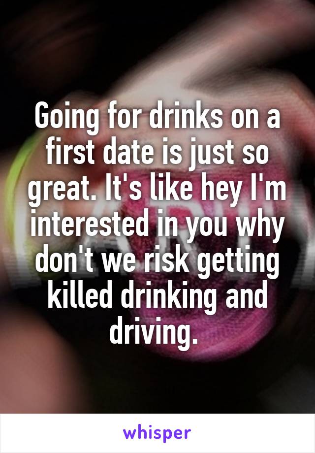 Going for drinks on a first date is just so great. It's like hey I'm interested in you why don't we risk getting killed drinking and driving. 