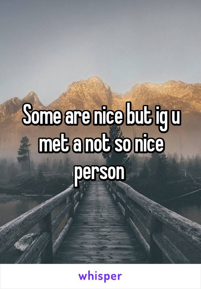 Some are nice but ig u met a not so nice person 