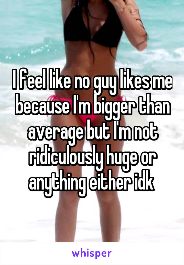 I feel like no guy likes me because I'm bigger than average but I'm not ridiculously huge or anything either idk 