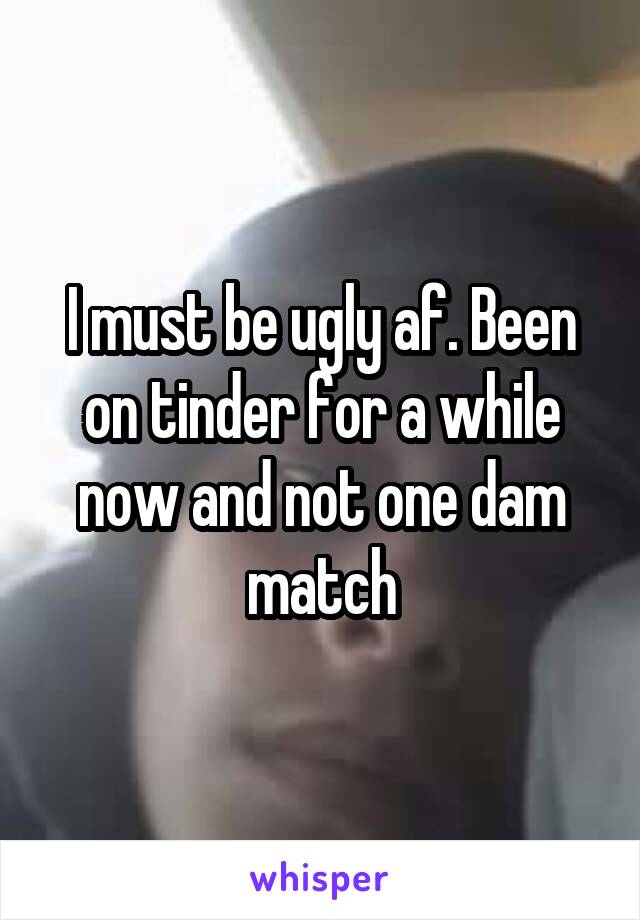 I must be ugly af. Been on tinder for a while now and not one dam match